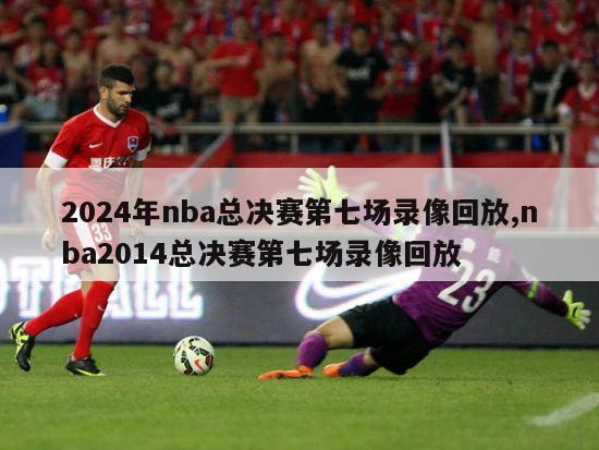 2024年nba总决赛第七场录像回放,nba2014总决赛第七场录像回放