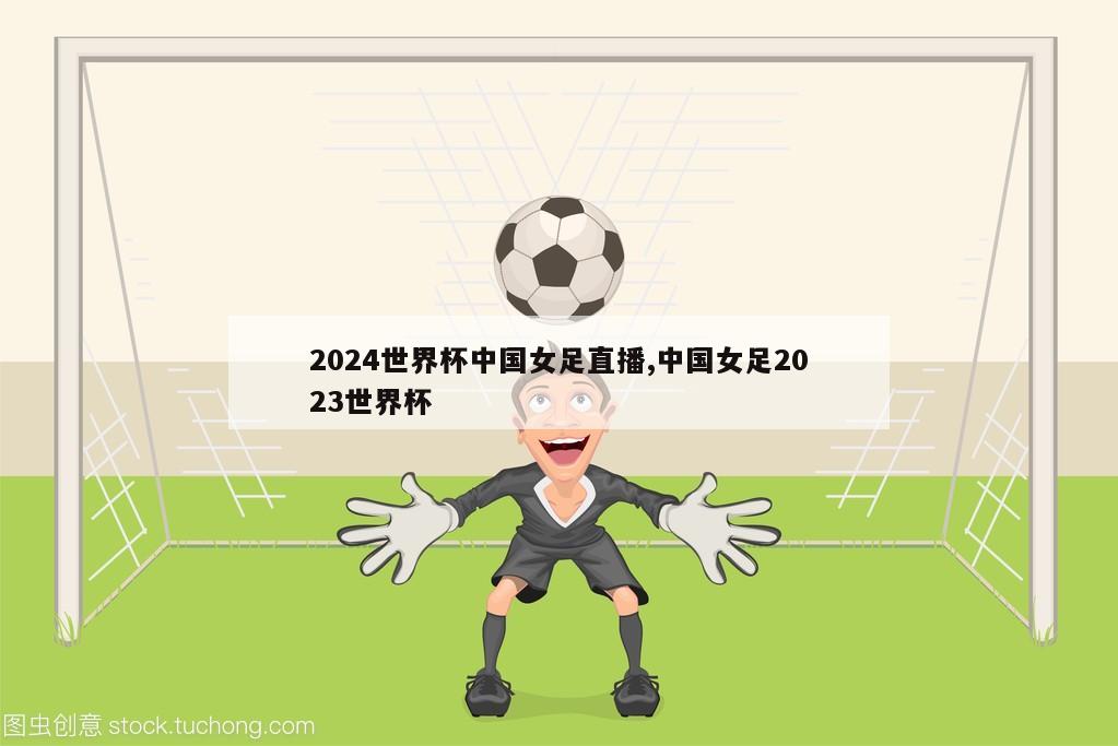 2024世界杯中国女足直播,中国女足2023世界杯