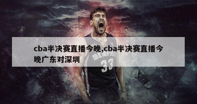 cba半决赛直播今晚,cba半决赛直播今晚广东对深圳