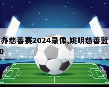 姚明办慈善赛2024录像,姚明慈善篮球赛2020