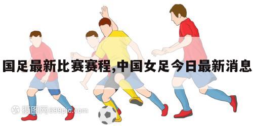 国足最新比赛赛程,中国女足今日最新消息